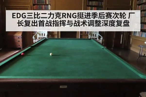 EDG三比二力克RNG挺进季后赛次轮 厂长复出首战指挥与战术调整深度复盘